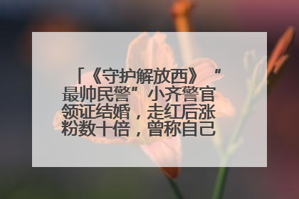 《守护解放西》“最帅民警”小齐警官领证结婚，走红后涨粉数十倍，曾称自己只是普通人