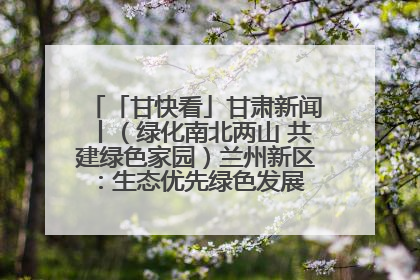 「甘快看」甘肃新闻丨（绿化南北两山 共建绿色家园）兰州新区：生态优先绿色发展 打造生态环保示范区
