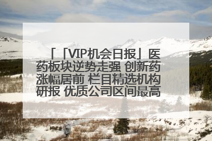 「VIP机会日报」医药板块逆势走强 创新药涨幅居前 栏目精选机构研报 优质公司区间最高涨34.9%