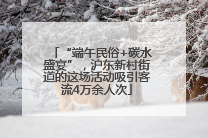 “端午民俗+碳水盛宴”，沪东新村街道的这场活动吸引客流4万余人次