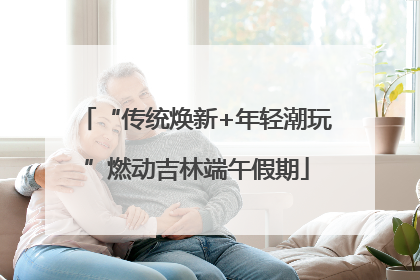 “传统焕新+年轻潮玩”燃动吉林端午假期