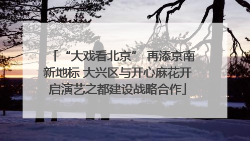 “大戏看北京” 再添京南新地标 大兴区与开心麻花开启演艺之都建设战略合作