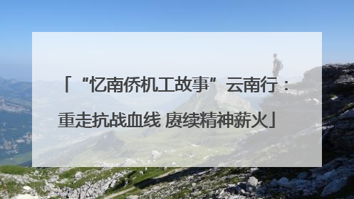 “忆南侨机工故事”云南行：重走抗战血线 赓续精神薪火