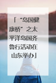 “岛国健康桥”之太平洋岛国齐鲁行活动在山东举办