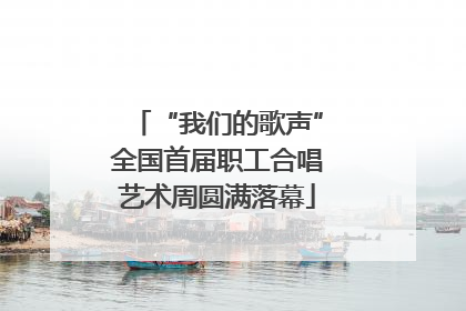 “我们的歌声”全国首届职工合唱艺术周圆满落幕