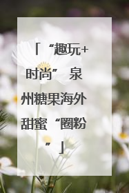 “趣玩+时尚” 泉州糖果海外甜蜜“圈粉”