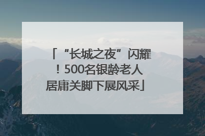 “长城之夜”闪耀！500名银龄老人居庸关脚下展风采
