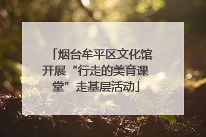 烟台牟平区文化馆开展“行走的美育课堂”走基层活动