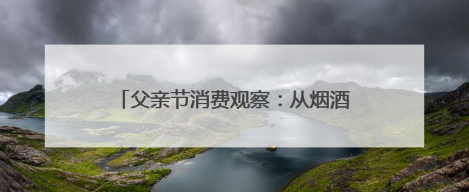 父亲节消费观察：从烟酒礼盒到植物饮料，健康礼迎来“科学养生”新世代
