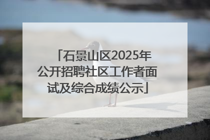 石景山区2025年公开招聘社区工作者面试及综合成绩公示