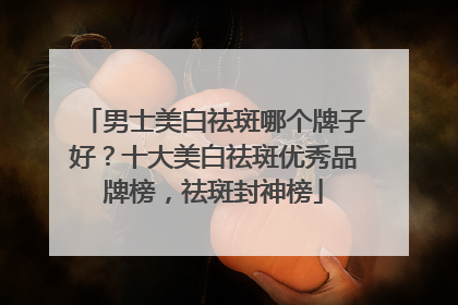 男士美白祛斑哪个牌子好？十大美白祛斑优秀品牌榜，祛斑封神榜