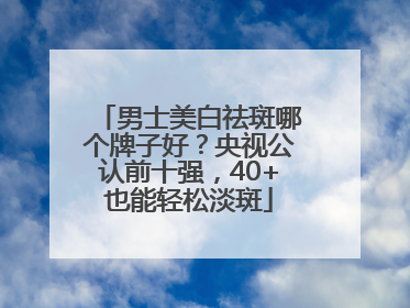 男士美白祛斑哪个牌子好？央视公认前十强，40+也能轻松淡斑