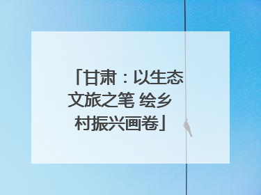 甘肃：以生态文旅之笔 绘乡村振兴画卷