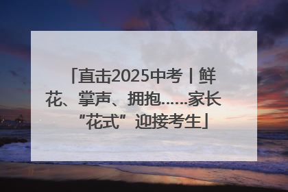 直击2025中考丨鲜花、掌声、拥抱……家长“花式”迎接考生