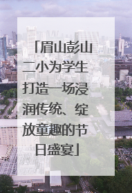 眉山彭山二小为学生打造一场浸润传统、绽放童趣的节日盛宴