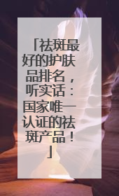 祛斑最好的护肤品排名，听实话：国家唯一认证的祛斑产品！
