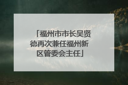 福州市市长吴贤德再次兼任福州新区管委会主任