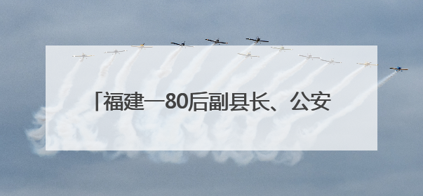 福建一80后副县长、公安局局长，履新（附简历）