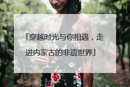 穿越时光与你相遇，走进内蒙古的非遗世界