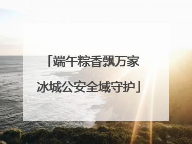 端午粽香飘万家 冰城公安全域守护