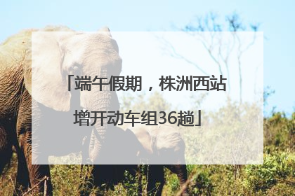 端午假期，株洲西站增开动车组36趟