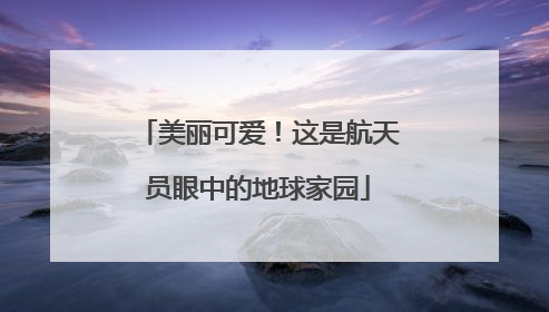美丽可爱！这是航天员眼中的地球家园