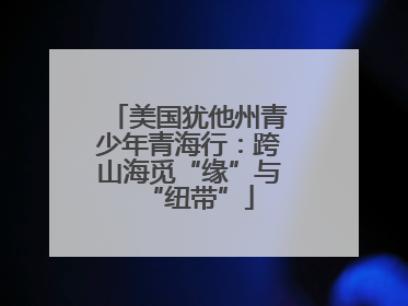 美国犹他州青少年青海行：跨山海觅“缘”与“纽带”
