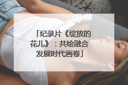 纪录片《绽放的花儿》：共绘融合发展时代画卷