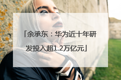 余承东：华为近十年研发投入超1.2万亿元