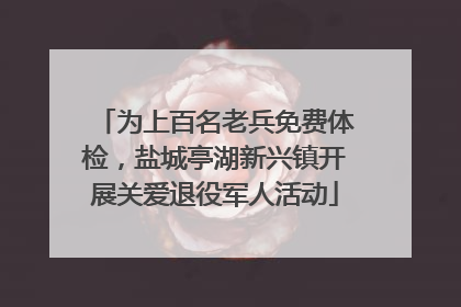 为上百名老兵免费体检，盐城亭湖新兴镇开展关爱退役军人活动