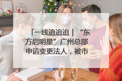 一线追追追｜“东方启明星”广州总部申请变更法人，被市场监管部门限制