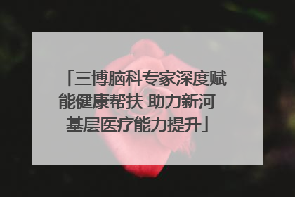 三博脑科专家深度赋能健康帮扶 助力新河基层医疗能力提升
