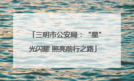 三明市公安局：“星”光闪耀 照亮前行之路