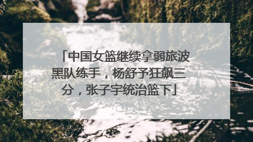 中国女篮继续拿弱旅波黑队练手，杨舒予狂飙三分，张子宇统治篮下