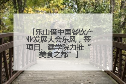 乐山借中国餐饮产业发展大会东风，签项目、建学院力推“美食之都”