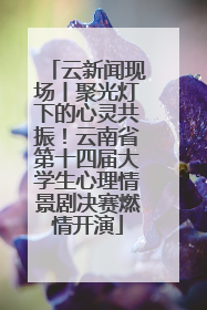 云新闻现场丨聚光灯下的心灵共振！云南省第十四届大学生心理情景剧决赛燃情开演