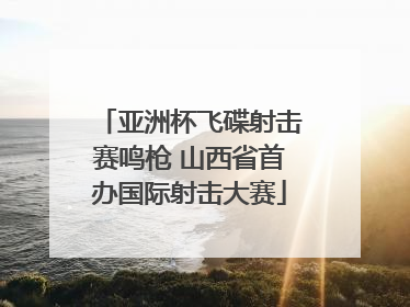 亚洲杯飞碟射击赛鸣枪 山西省首办国际射击大赛