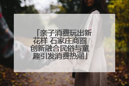 亲子消费玩出新花样 石家庄商圈创新融合民俗与童趣引发消费热潮