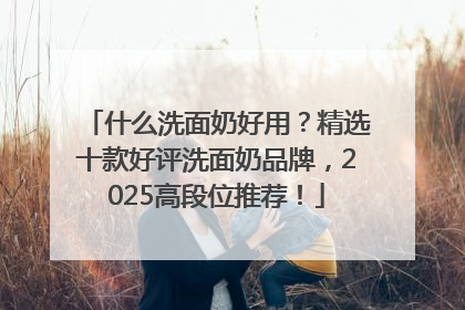 什么洗面奶好用？精选十款好评洗面奶品牌，2025高段位推荐！