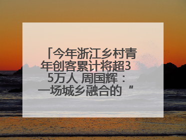 今年浙江乡村青年创客累计将超35万人 周国辉：一场城乡融合的“双向奔赴”