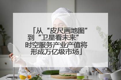 从“皮尺画地图”到“卫星看未来” 时空服务产业产值将形成万亿级市场