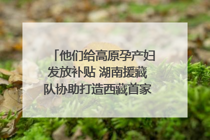 他们给高原孕产妇发放补贴 湖南援藏队协助打造西藏首家高原产儿协同中心