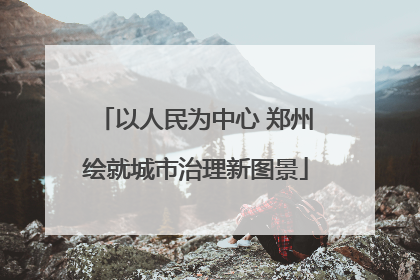 以人民为中心 郑州绘就城市治理新图景