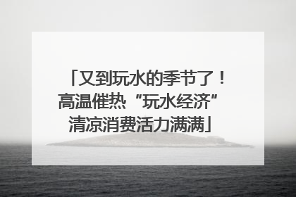 又到玩水的季节了！高温催热“玩水经济” 清凉消费活力满满