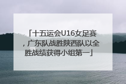 十五运会U16女足赛，广东队战胜陕西队以全胜战绩获得小组第一
