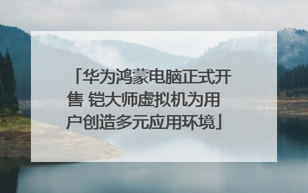 华为鸿蒙电脑正式开售 铠大师虚拟机为用户创造多元应用环境