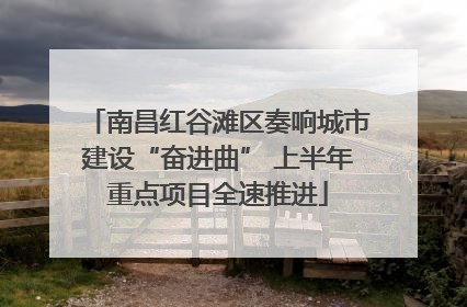 南昌红谷滩区奏响城市建设“奋进曲” 上半年重点项目全速推进