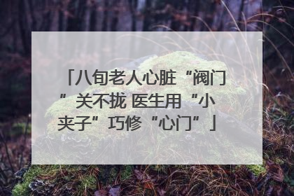 八旬老人心脏“阀门”关不拢 医生用“小夹子”巧修“心门”