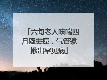 六旬老人咳喘四月疑患癌，气管镜揪出罕见病