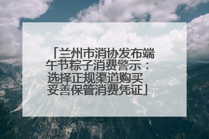 兰州市消协发布端午节粽子消费警示：选择正规渠道购买 妥善保管消费凭证